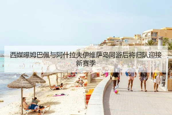 西媒曝姆巴佩与阿什拉夫伊维萨岛同游后将归队迎接新赛季